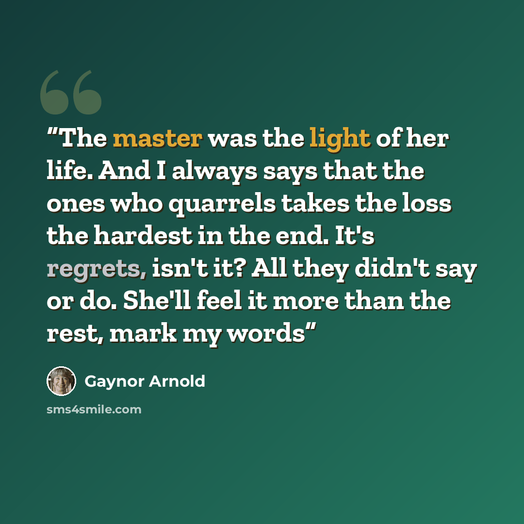 “The master was the light of her life. And I always says that the ones who quarrels takes the loss the hardest in the end. It's regrets, isn't it? All they didn't say or do. She'll feel it more than the rest, mark my words” quote by Gaynor Arnold