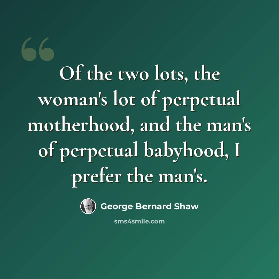 “Of the two lots, the woman's lot of perpetual motherhood, and the man's of perpetual babyhood, I prefer the man's.” quote by George Bernard Shaw