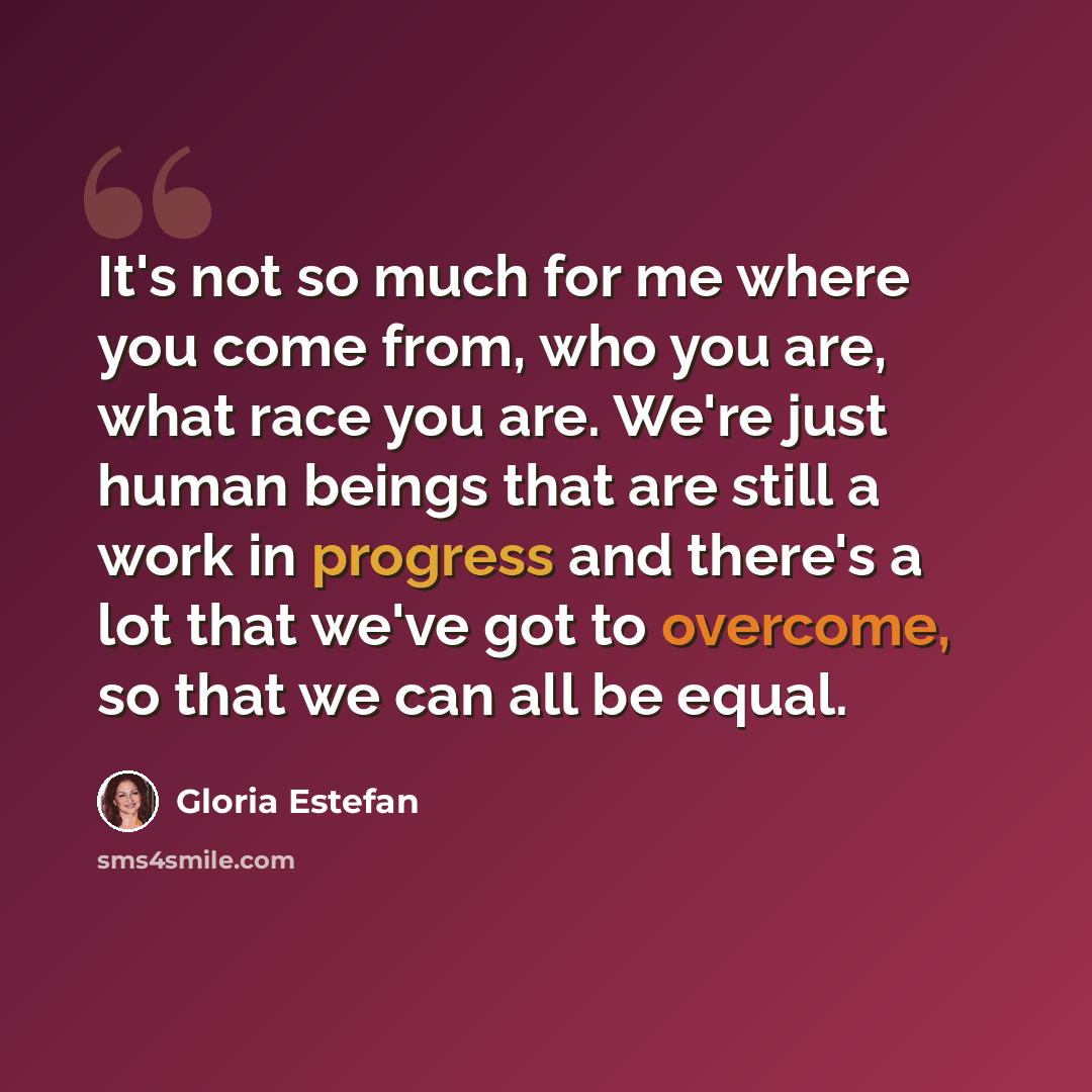 “It's not so much for me where you come from, who you are, what race you are. We're just human beings that are still a work in progress and there's a lot that we've got to overcome, so that we can all be equal.” quote by Gloria Estefan
