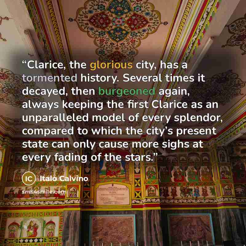 “Clarice, the glorious city, has a tormented history. Several times it decayed, then burgeoned again, always keeping the first Clarice as an unparalleled model of every splendor, compared to which the city’s present state can only cause more sighs at every fading of the stars.” quote by Italo Calvino