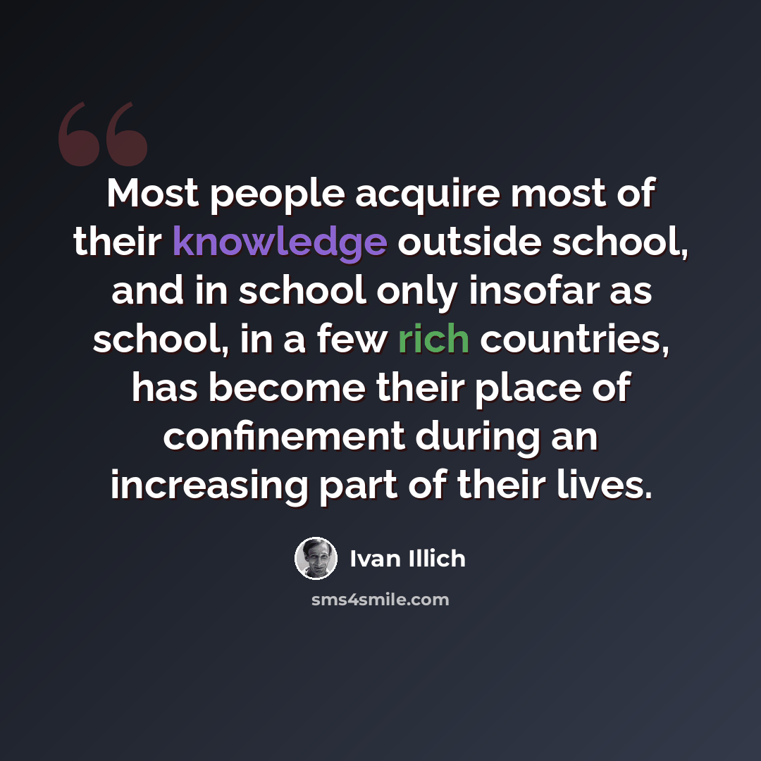 “Most people acquire most of their knowledge outside school, and in school only insofar as school, in a few rich countries, has become their place of confinement during an increasing part of their lives.” quote by Ivan Illich