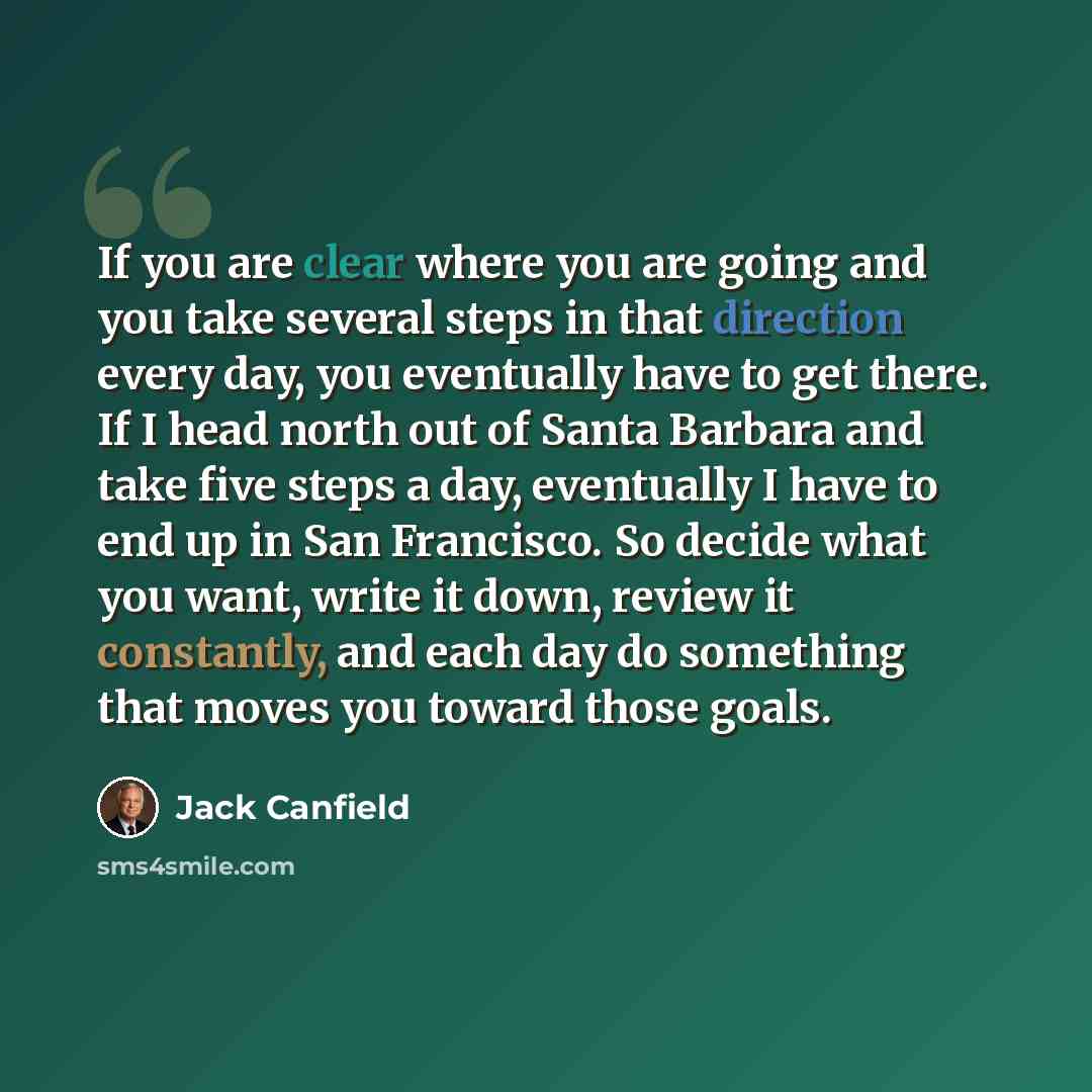 “If you are clear where you are going and you take several steps in that direction every day, you eventually have to get there. If I head north out of Santa Barbara and take five steps a day, eventually I have to end up in San Francisco. So decide what you want, write it down, review it constantly…” quote by Jack Canfield