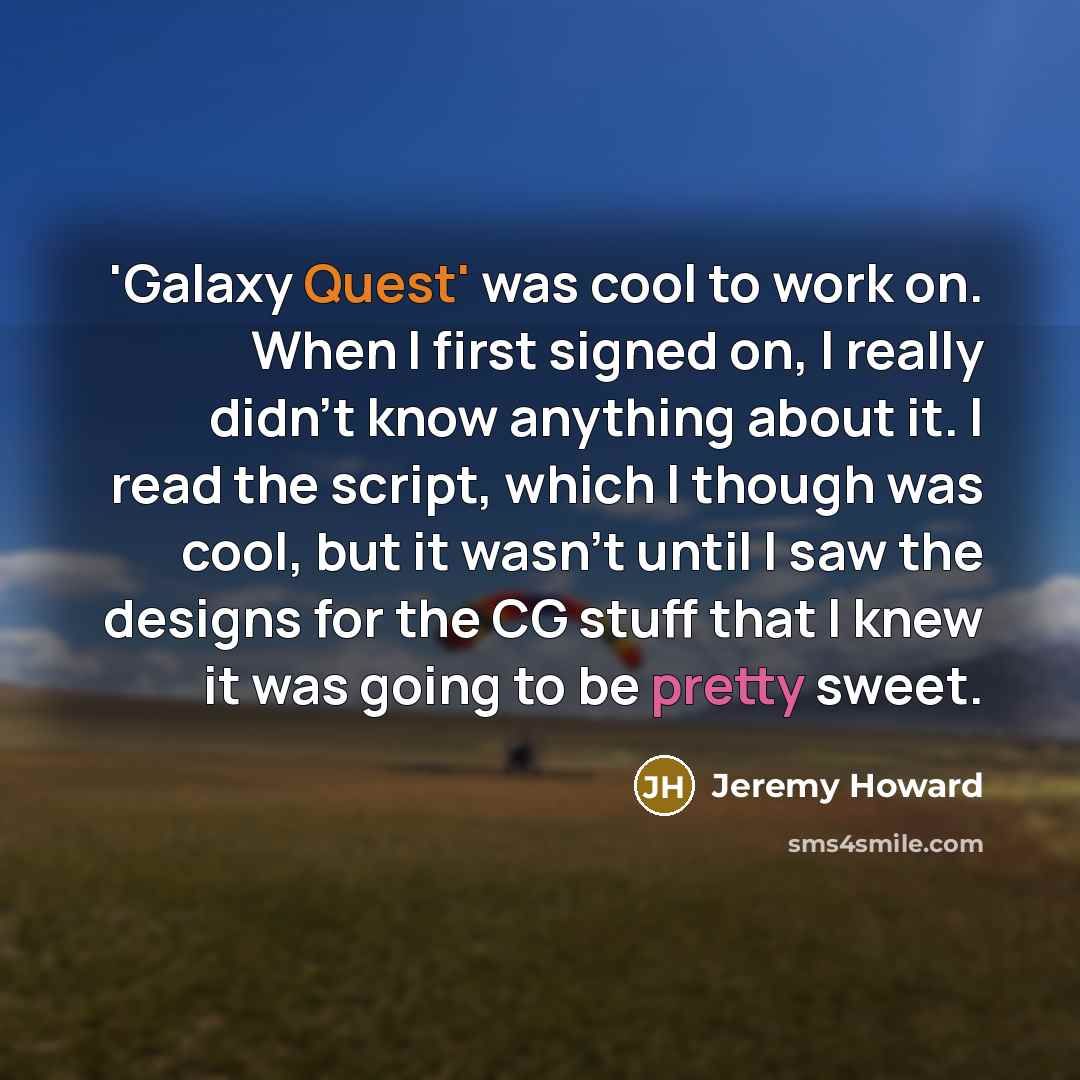 “'Galaxy Quest' was cool to work on. When I first signed on, I really didn't know anything about it. I read the script, which I though was cool, but it wasn't until I saw the designs for the CG stuff that I knew it was going to be pretty sweet.” quote by Jeremy Howard