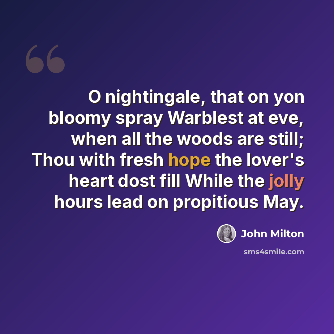 “O nightingale, that on yon bloomy spray Warblest at eve, when all the woods are still; Thou with fresh hope the lover's heart dost fill While the jolly hours lead on propitious May.” quote by John Milton
