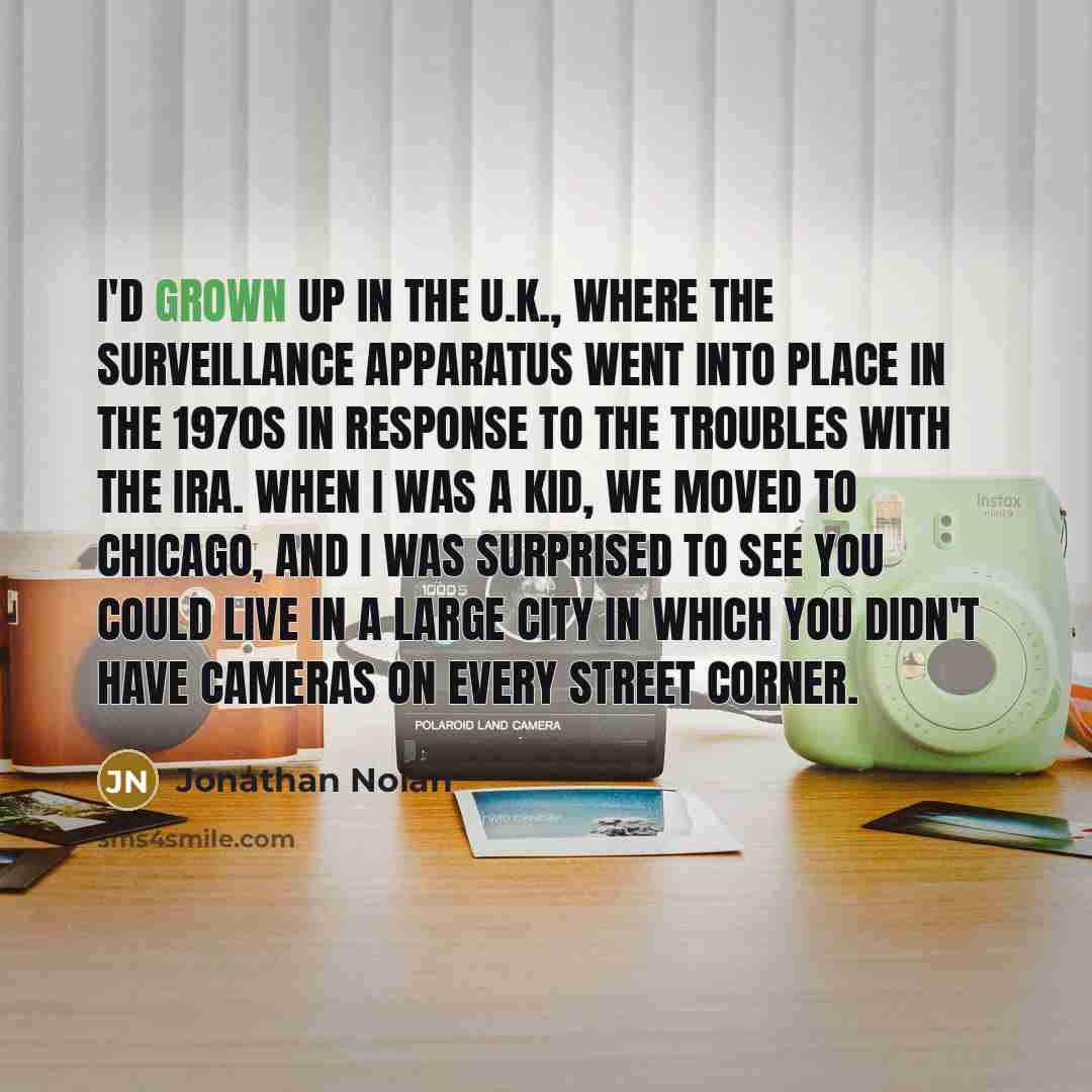 “I'd grown up in the U.K., where the surveillance apparatus went into place in the 1970s in response to the Troubles with the IRA. When I was a kid, we moved to Chicago, and I was surprised to see you could live in a large city in which you didn't have cameras on every street corner.” quote by Jonathan Nolan