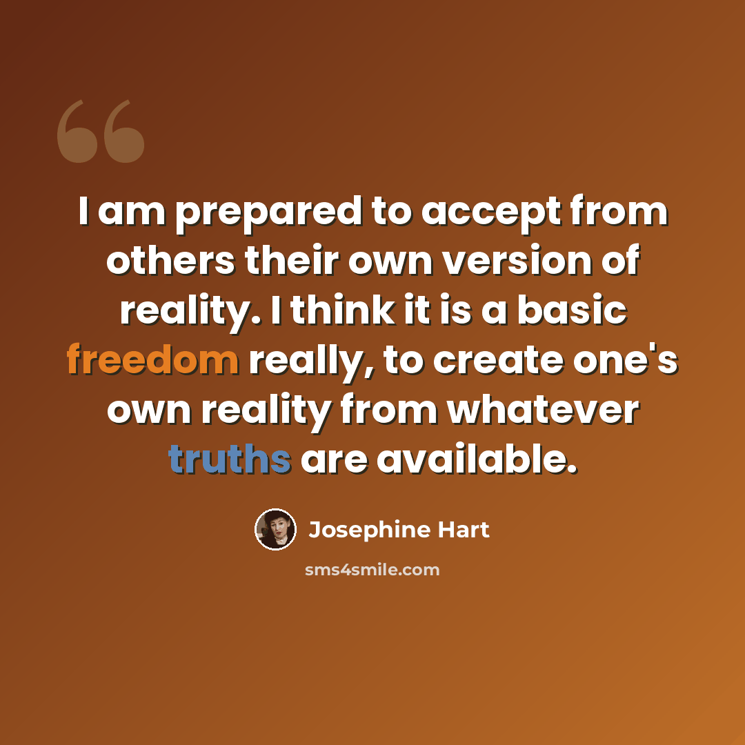 “I am prepared to accept from others their own version of reality. I think it is a basic freedom really, to create one's own reality from whatever truths are available.” quote by Josephine Hart