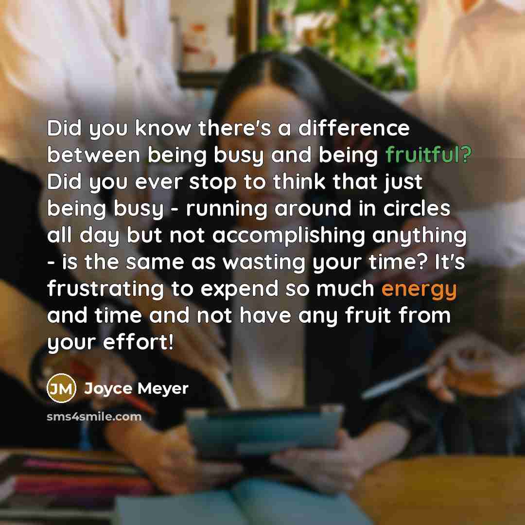 “Did you know there's a difference between being busy and being fruitful? Did you ever stop to think that just being busy - running around in circles all day but not accomplishing anything - is the same as wasting your time? It's frustrating to expend so much energy and time and not have any fruit…” quote by Joyce Meyer