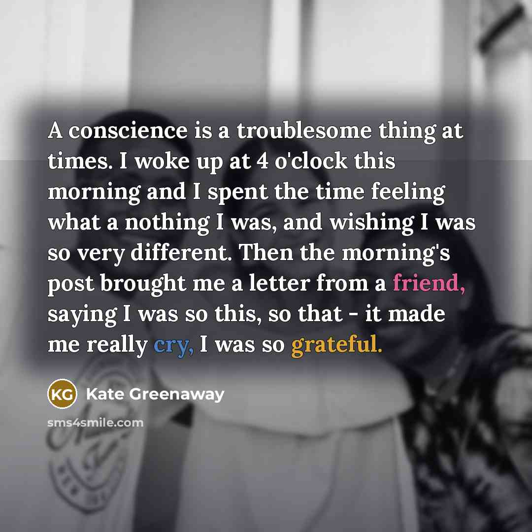 “A conscience is a troublesome thing at times. I woke up at 4 o'clock this morning and I spent the time feeling what a nothing I was, and wishing I was so very different. Then the morning's post brought me a letter from a friend, saying I was so this, so that - it made me really cry, I was so…” quote by Kate Greenaway