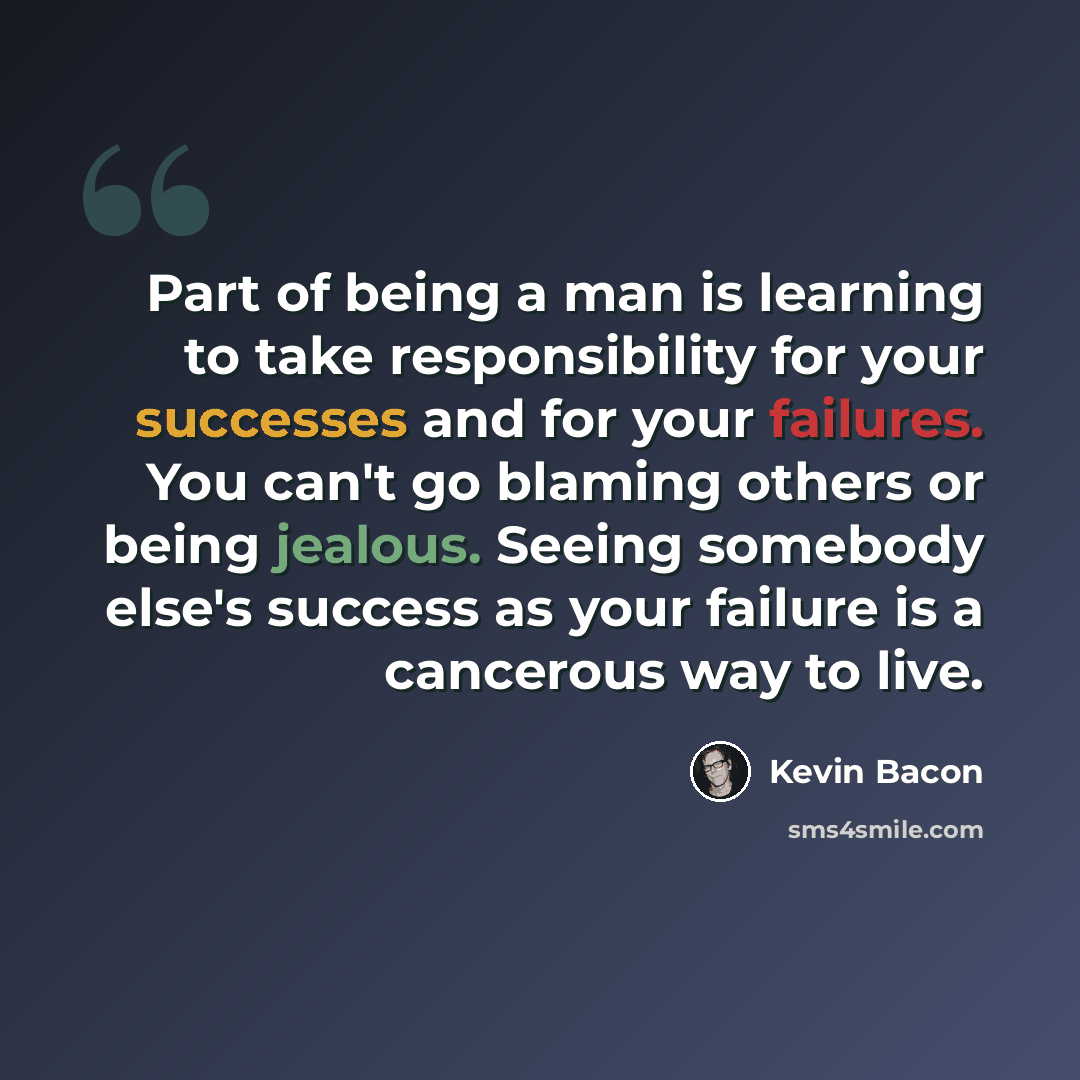 “Part of being a man is learning to take responsibility for your successes and for your failures. You can't go blaming others or being jealous. Seeing somebody else's success as your failure is a cancerous way to live.” quote by Kevin Bacon