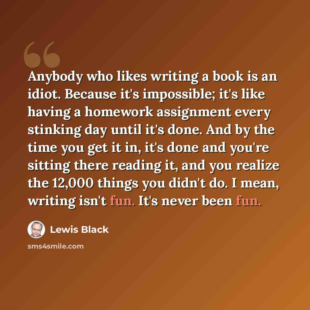 “Anybody who likes writing a book is an idiot. Because it's impossible; it's like having a homework assignment every stinking day until it's done. And by the time you get it in, it's done and you're sitting there reading it, and you realize the 12,000 things you didn't do. I mean, writing isn't…” quote by Lewis Black
