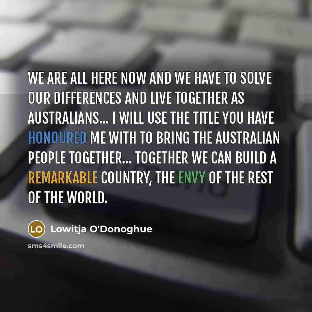 “We are all here now and we have to solve our differences and live together as Australians... I will use the title you have honoured me with to bring the Australian people together... Together we can build a remarkable country, the envy of the rest of the world.” quote by Lowitja O'Donoghue