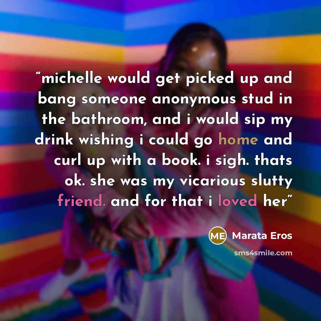 “michelle would get picked up and bang someone anonymous stud in the bathroom, and i would sip my drink wishing i could go home and curl up with a book. i sigh. thats ok. she was my vicarious slutty friend. and for that i loved her” quote by Marata Eros