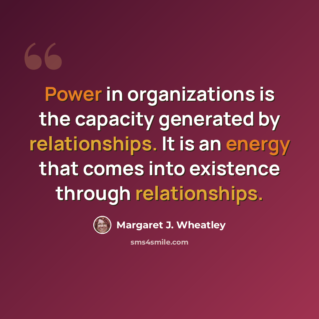 “Power in organizations is the capacity generated by relationships. It is an energy that comes into existence through relationships.” quote by Margaret J. Wheatley