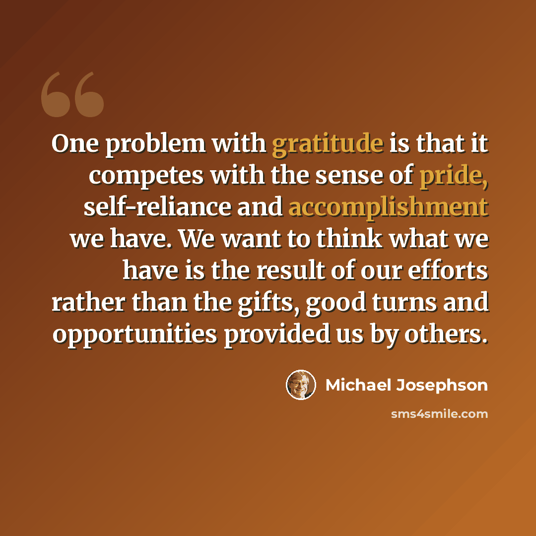 “One problem with gratitude is that it competes with the sense of pride, self-reliance and accomplishment we have. We want to think what we have is the result of our efforts rather than the gifts, good turns and opportunities provided us by others.” quote by Michael Josephson