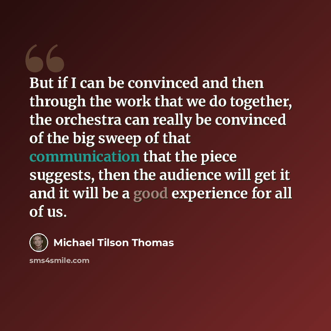 “But if I can be convinced and then through the work that we do together, the orchestra can really be convinced of the big sweep of that communication that the piece suggests, then the audience will get it and it will be a good experience for all of us.” quote by Michael Tilson Thomas