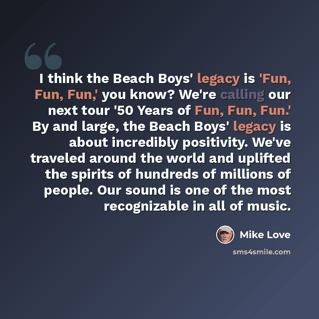 “I think the Beach Boys' legacy is 'Fun, Fun, Fun,' you know? We're calling our next tour '50 Years of Fun, Fun, Fun.' By and large, the Beach Boys' legacy is about incredibly positivity. We've traveled around the world and uplifted the spirits of hundreds of millions of people. Our sound is one of…” quote by Mike Love