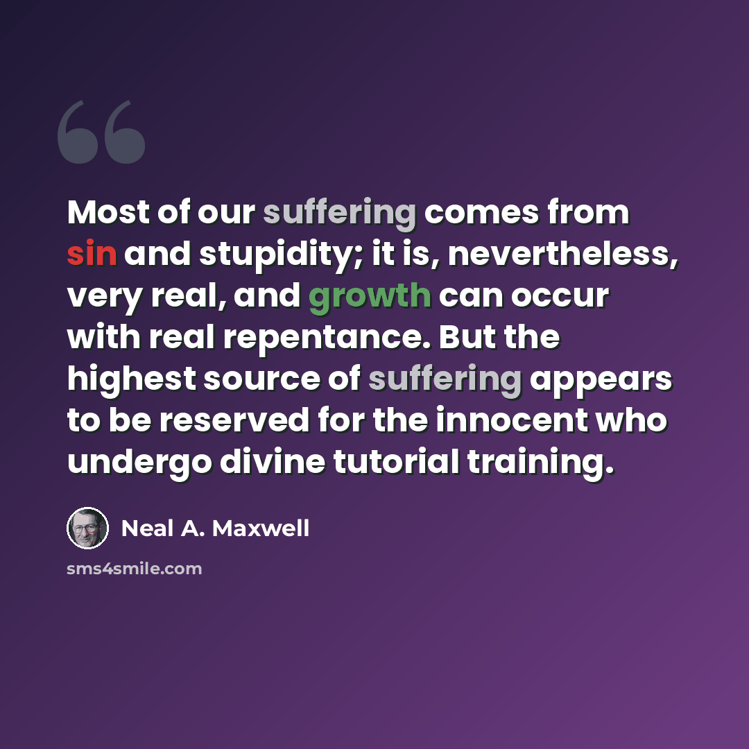 “Most of our suffering comes from sin and stupidity; it is, nevertheless, very real, and growth can occur with real repentance. But the highest source of suffering appears to be reserved for the innocent who undergo divine tutorial training.” quote by Neal A. Maxwell