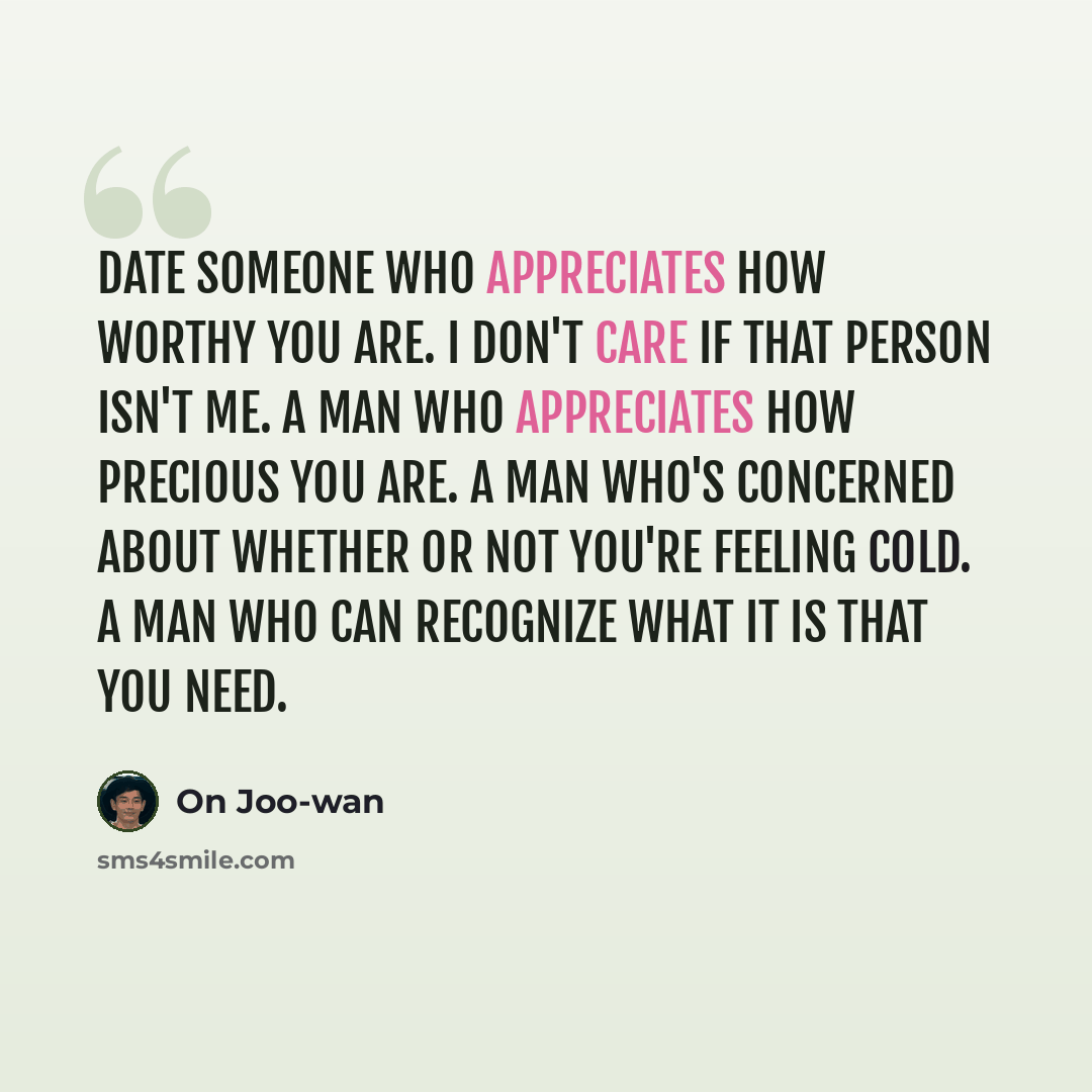 “Date someone who appreciates how worthy you are. I don't care if that person isn't me. A man who appreciates how precious you are. A man who's concerned about whether or not you're feeling cold. A man who can recognize what it is that you need.” quote by On Joo-wan