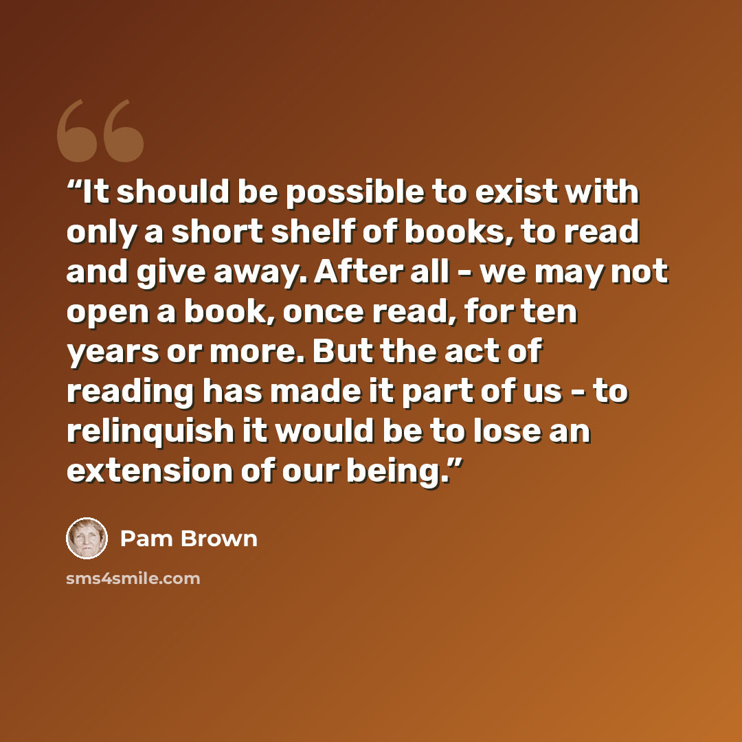“It should be possible to exist with only a short shelf of books, to read and give away. After all - we may not open a book, once read, for ten years or more. But the act of reading has made it part of us - to relinquish it would be to lose an extension of our being.” quote by Pam Brown