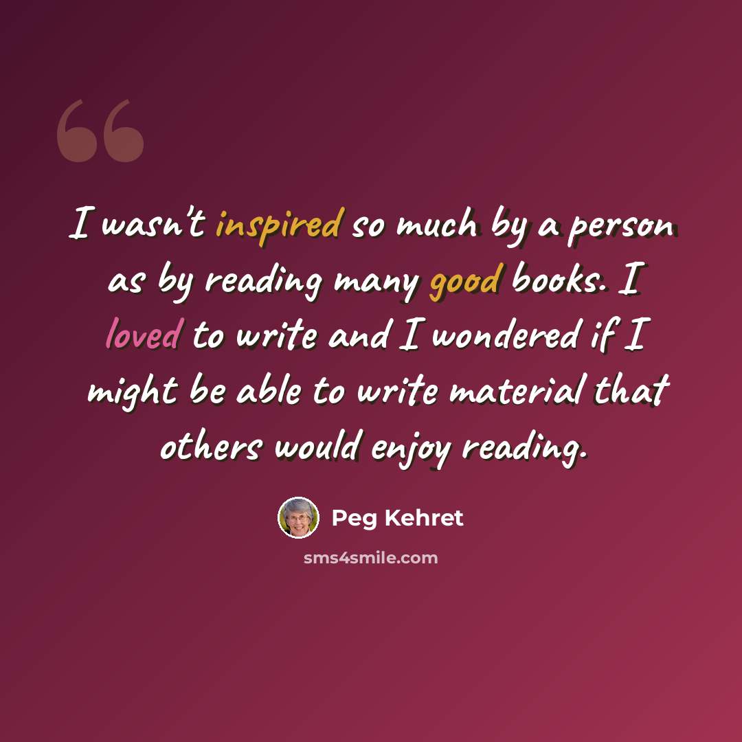 “I wasn't inspired so much by a person as by reading many good books. I loved to write and I wondered if I might be able to write material that others would enjoy reading.” quote by Peg Kehret