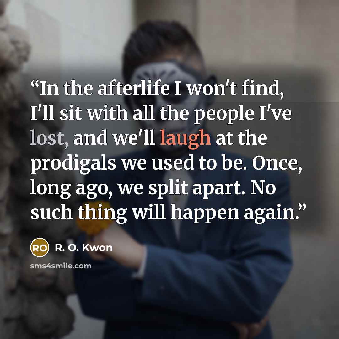 “In the afterlife I won't find, I'll sit with all the people I've lost, and we'll laugh at the prodigals we used to be. Once, long ago, we split apart. No such thing will happen again.” quote by R. O. Kwon