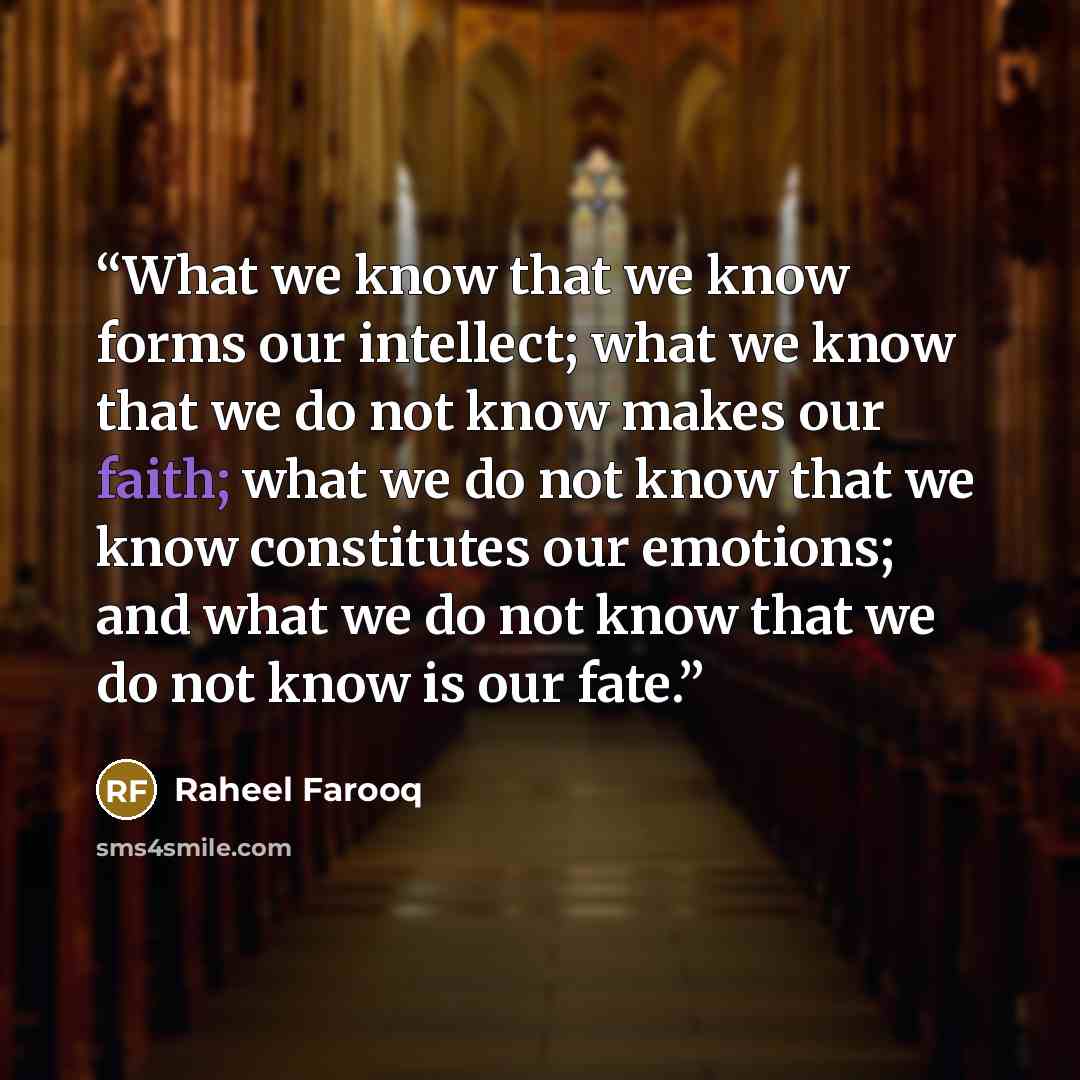 “What we know that we know forms our intellect; what we know that we do not know makes our faith; what we do not know that we know constitutes our emotions; and what we do not know that we do not know is our fate.” quote by Raheel Farooq
