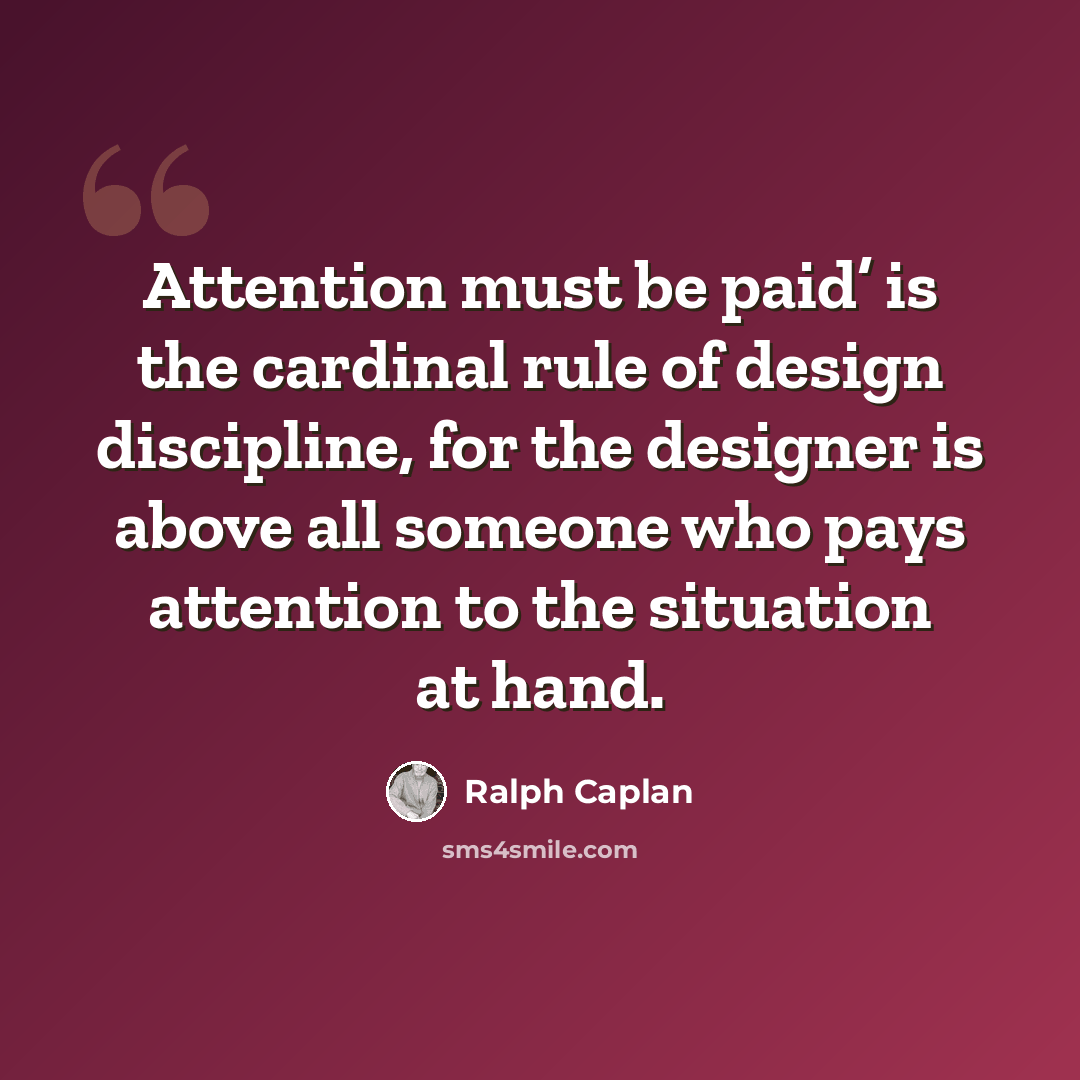 “Attention must be paid’ is the cardinal rule of design discipline, for the designer is above all someone who pays attention to the situation at hand.” quote by Ralph Caplan