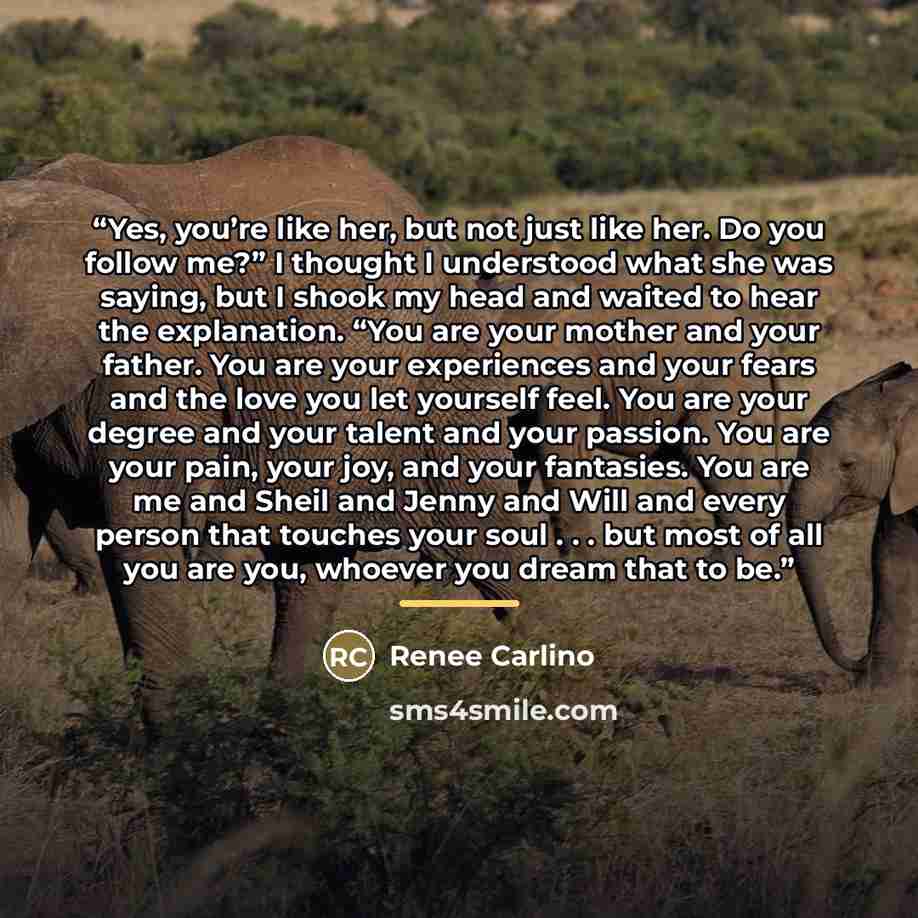 “Yes, you’re like her, but not just like her. Do you follow me?” I thought I understood what she was saying, but I shook my head and waited to hear the explanation. “You are your mother and your father. You are your experiences and your fears and the love you let yourself feel. You are your degree…” quote by Renée Carlino