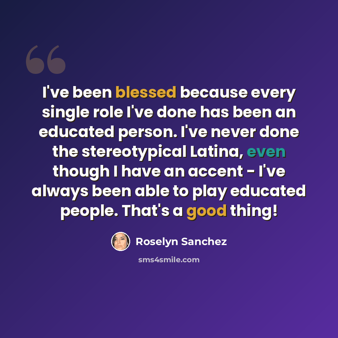 “I've been blessed because every single role I've done has been an educated person. I've never done the stereotypical Latina, even though I have an accent - I've always been able to play educated people. That's a good thing!” quote by Roselyn Sanchez