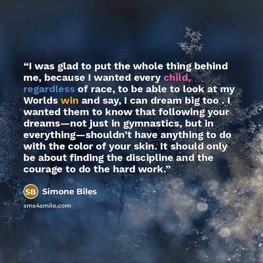 “I was glad to put the whole thing behind me, because I wanted every child, regardless of race, to be able to look at my Worlds win and say, I can dream big too . I wanted them to know that following your dreams—not just in gymnastics, but in everything—shouldn’t have anything to do with the color…” quote by Simone Biles