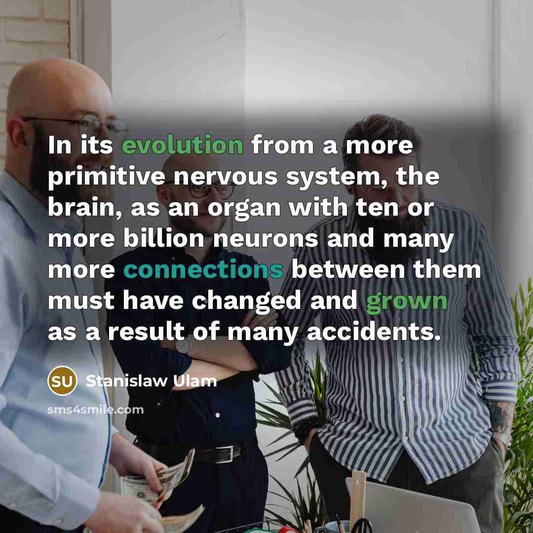 “In its evolution from a more primitive nervous system, the brain, as an organ with ten or more billion neurons and many more connections between them must have changed and grown as a result of many accidents.” quote by Stanislaw Ulam