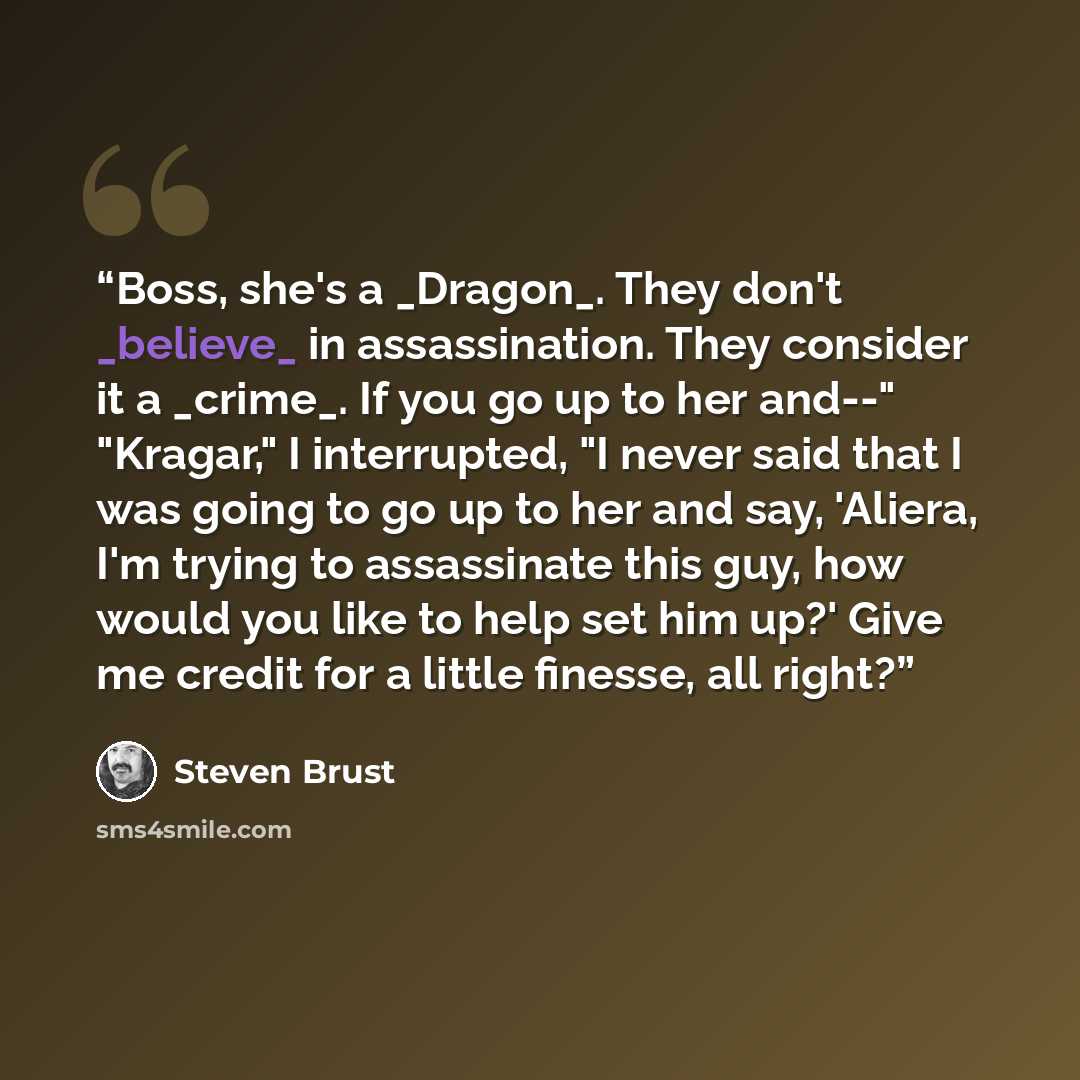“Boss, she's a _Dragon_. They don't _believe_ in assassination. They consider it a _crime_. If you go up to her and--" "Kragar," I interrupted, "I never said that I was going to go up to her and say, 'Aliera, I'm trying to assassinate this guy, how would you like to help set him up?' Give me credit…” quote by Steven Brust