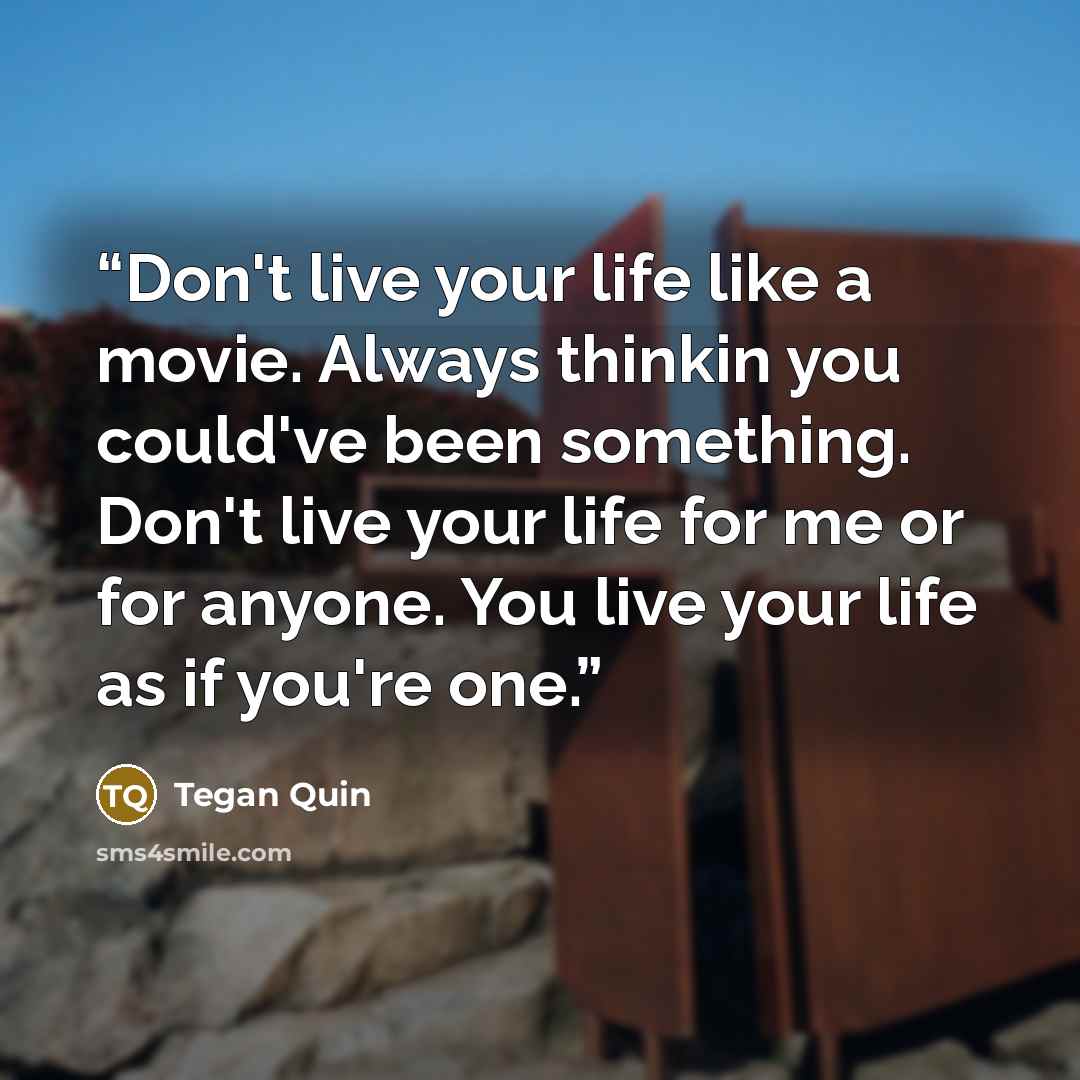 “Don't live your life like a movie. Always thinkin you could've been something. Don't live your life for me or for anyone. You live your life as if you're one.” quote by Tegan Quin