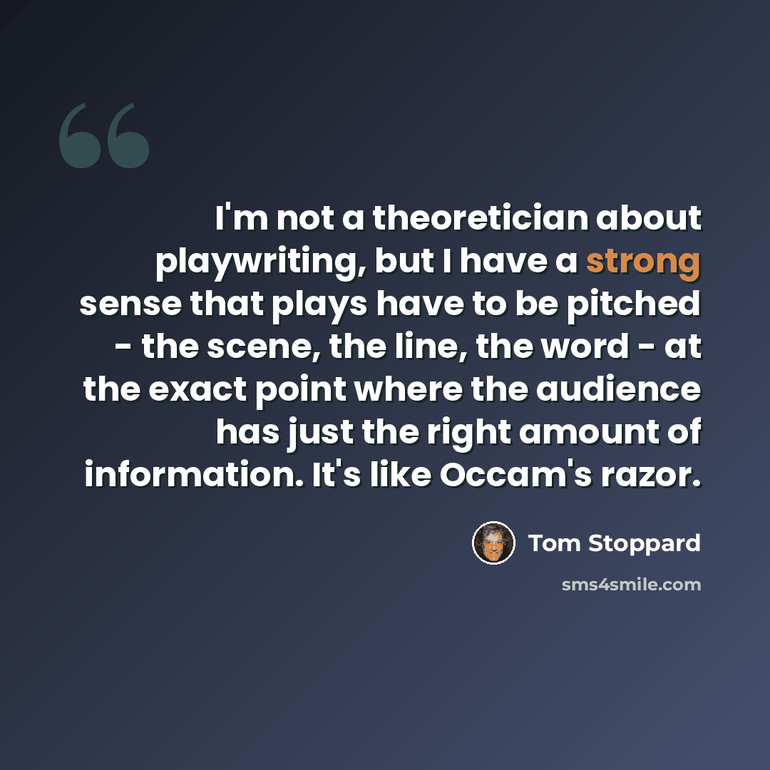 “I'm not a theoretician about playwriting, but I have a strong sense that plays have to be pitched - the scene, the line, the word - at the exact point where the audience has just the right amount of information. It's like Occam's razor.” quote by Tom Stoppard