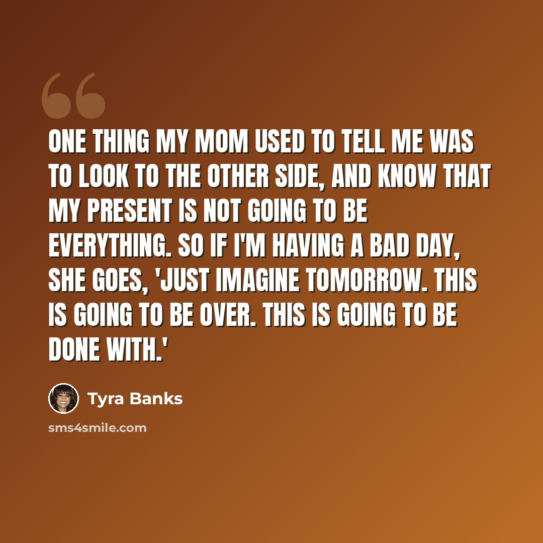 “One thing my mom used to tell me was to look to the other side, and know that my present is not going to be everything. So if I'm having a bad day, she goes, 'Just imagine tomorrow. This is going to be over. This is going to be done with.'” quote by Tyra Banks
