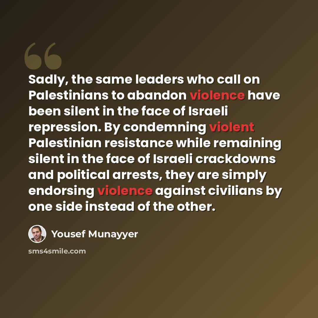 “Sadly, the same leaders who call on Palestinians to abandon violence have been silent in the face of Israeli repression. By condemning violent Palestinian resistance while remaining silent in the face of Israeli crackdowns and political arrests, they are simply endorsing violence against civilians…” quote by Yousef Munayyer
