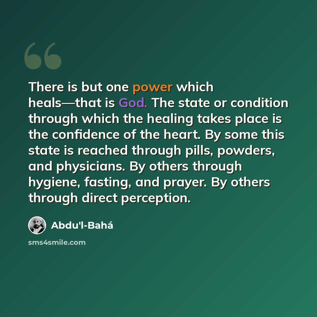 “There is but one power which heals—that is God. The state or condition through which the healing takes place is the confidence of the heart. By some this state is reached through pills, powders, and physicians. By others through hygiene, fasting, and prayer. By others through direct perception.” quote by Abdu'l-Bahá