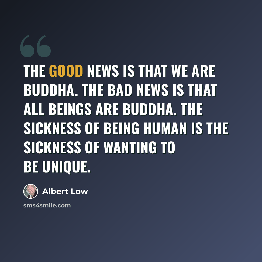 “The good news is that we are Buddha. The bad news is that all beings are Buddha. The sickness of being human is the sickness of wanting to be unique.” quote by Albert Low