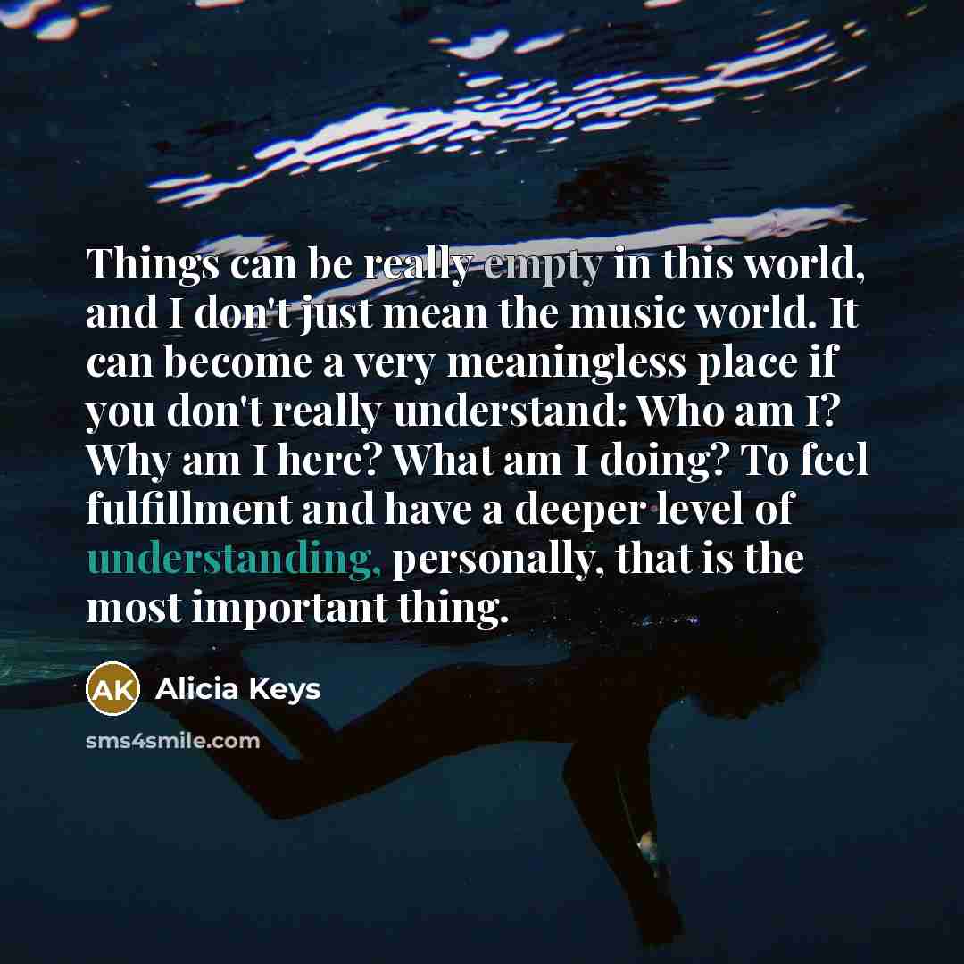 “Things can be really empty in this world, and I don't just mean the music world. It can become a very meaningless place if you don't really understand: Who am I? Why am I here? What am I doing? To feel fulfillment and have a deeper level of understanding, personally, that is the most important…” quote by Alicia Keys