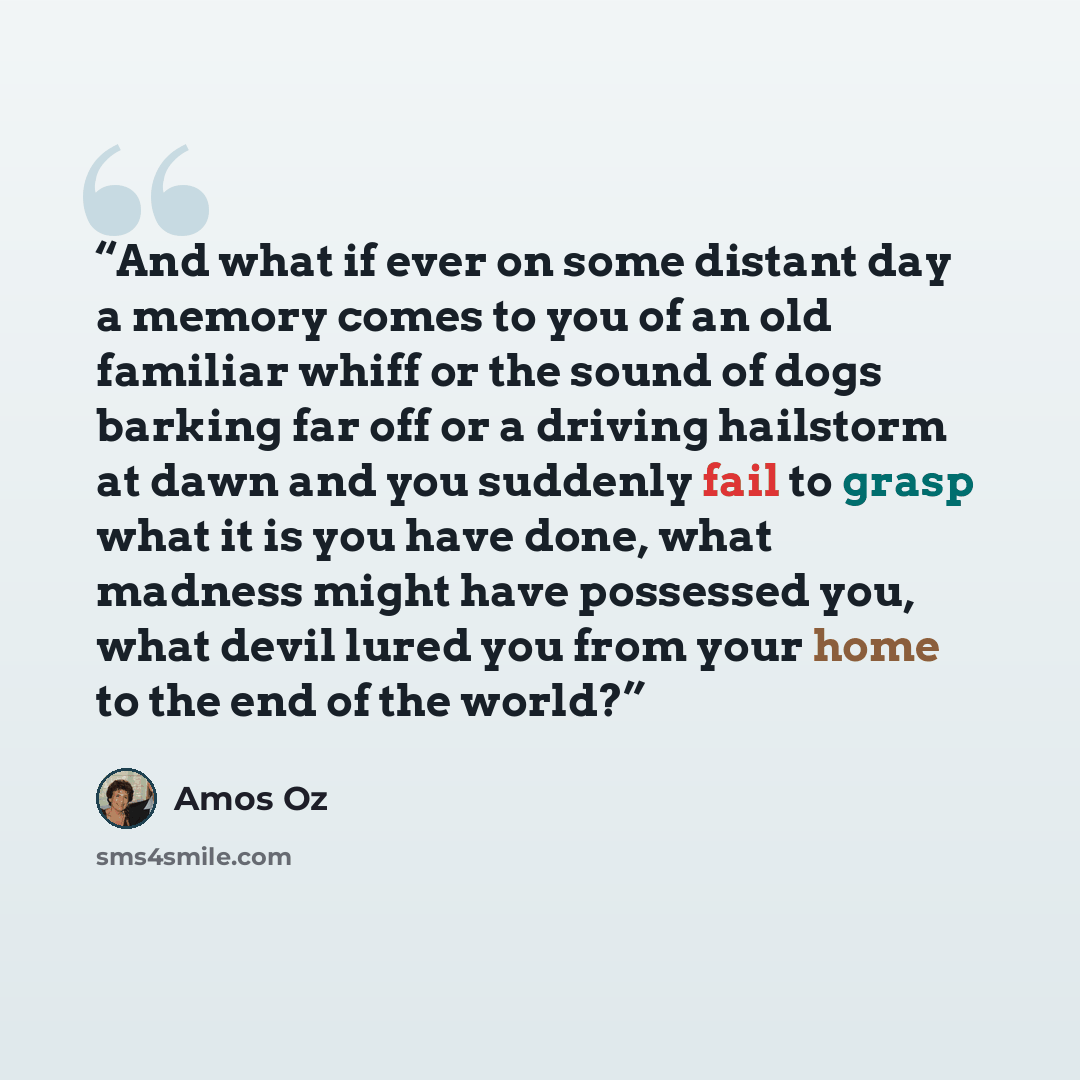 “And what if ever on some distant day a memory comes to you of an old familiar whiff or the sound of dogs barking far off or a driving hailstorm at dawn and you suddenly fail to grasp what it is you have done, what madness might have possessed you, what devil lured you from your home to the end of…” quote by Amos Oz