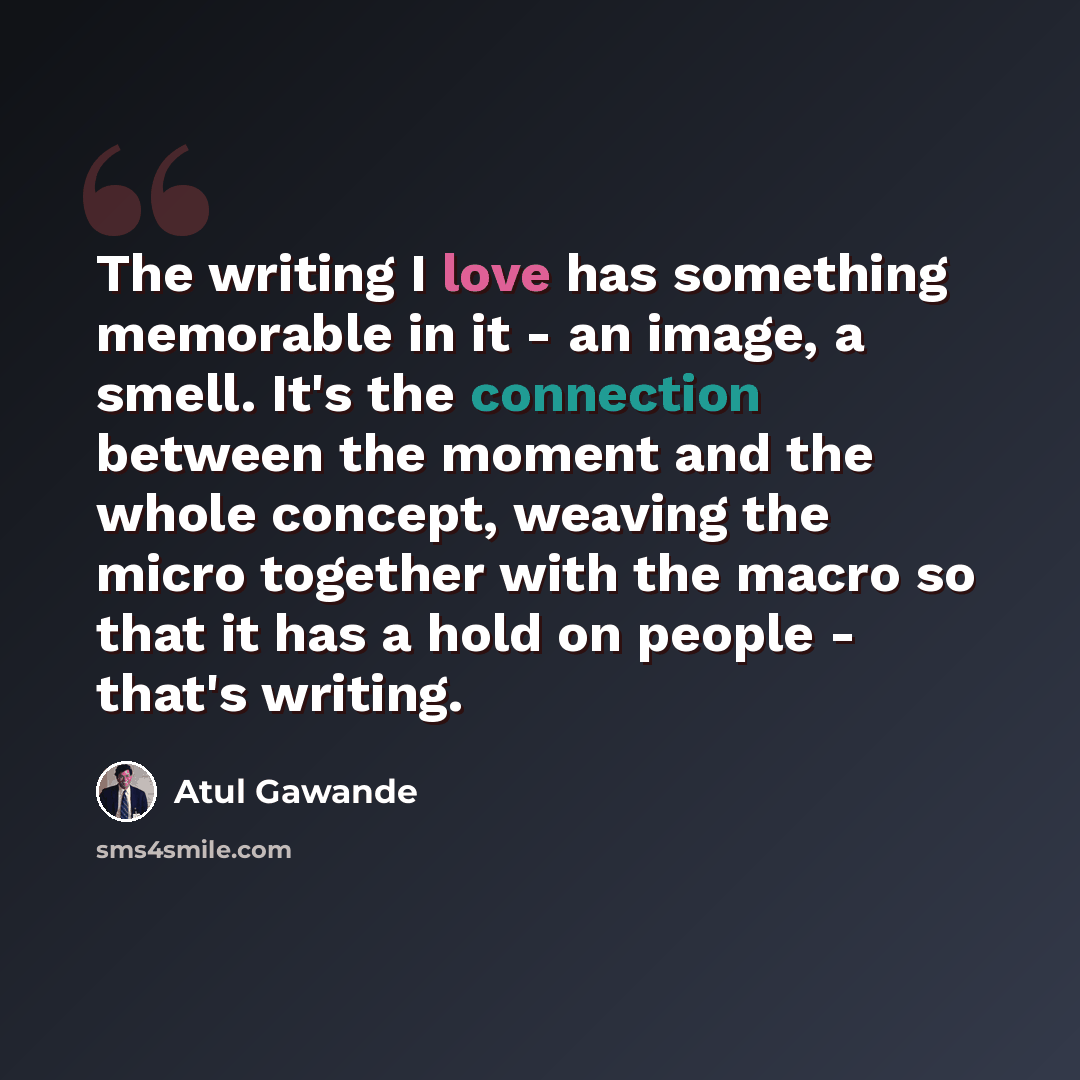 “The writing I love has something memorable in it - an image, a smell. It's the connection between the moment and the whole concept, weaving the micro together with the macro so that it has a hold on people - that's writing.” quote by Atul Gawande