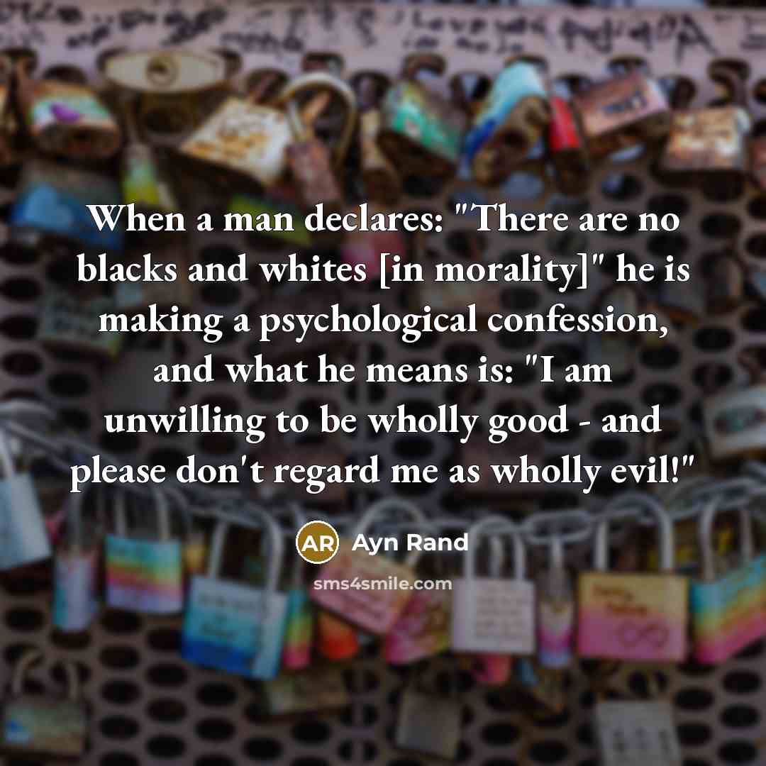 “When a man declares: "There are no blacks and whites [in morality]" he is making a psychological confession, and what he means is: "I am unwilling to be wholly good - and please don't regard me as wholly evil!"” quote by Ayn Rand