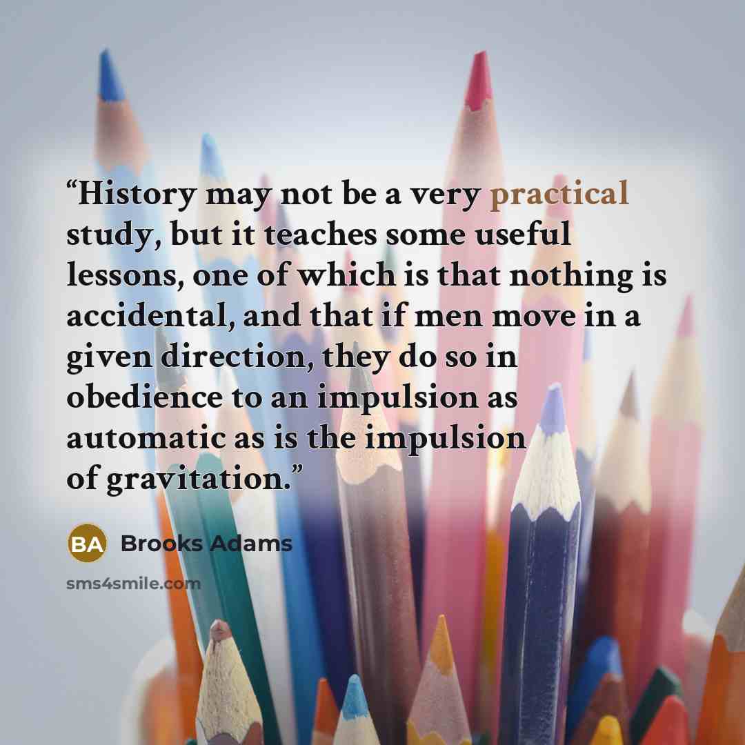 “History may not be a very practical study, but it teaches some useful lessons, one of which is that nothing is accidental, and that if men move in a given direction, they do so in obedience to an impulsion as automatic as is the impulsion of gravitation.” quote by Brooks Adams