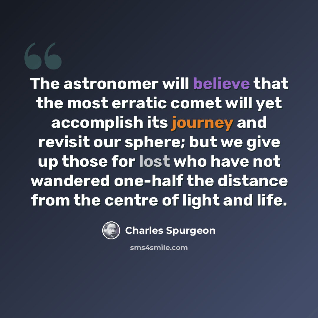 “The astronomer will believe that the most erratic comet will yet accomplish its journey and revisit our sphere; but we give up those for lost who have not wandered one-half the distance from the centre of light and life.” quote by Charles Spurgeon