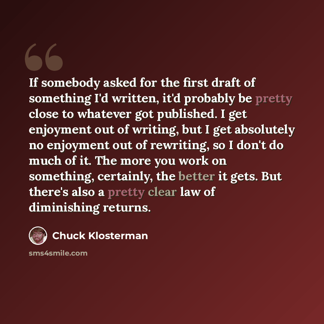 “If somebody asked for the first draft of something I'd written, it'd probably be pretty close to whatever got published. I get enjoyment out of writing, but I get absolutely no enjoyment out of rewriting, so I don't do much of it. The more you work on something, certainly, the better it gets. But…” quote by Chuck Klosterman