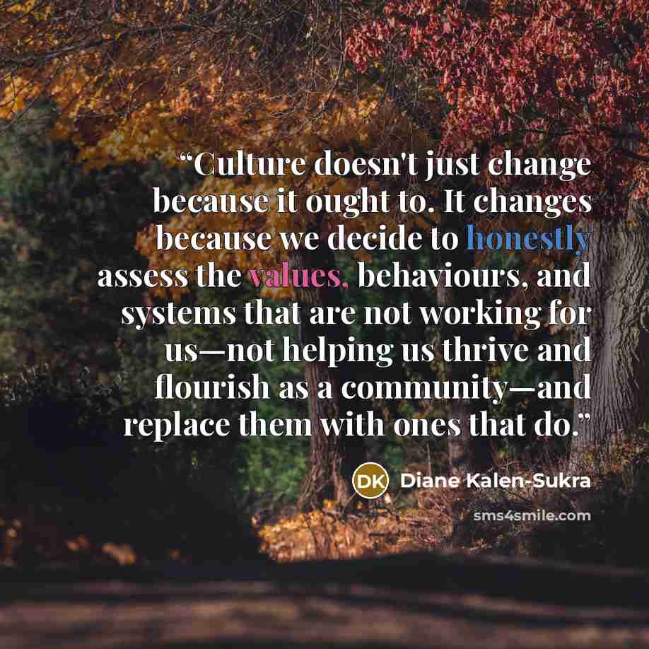 “Culture doesn't just change because it ought to. It changes because we decide to honestly assess the values, behaviours, and systems that are not working for us—not helping us thrive and flourish as a community—and replace them with ones that do.” quote by Diane Kalen-Sukra
