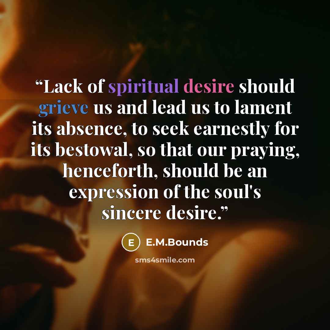 “Lack of spiritual desire should grieve us and lead us to lament its absence, to seek earnestly for its bestowal, so that our praying, henceforth, should be an expression of the soul's sincere desire.” quote by E.M.Bounds