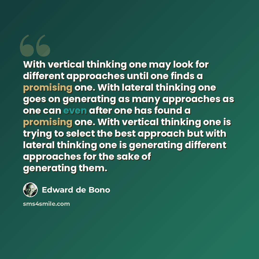 “With vertical thinking one may look for different approaches until one finds a promising one. With lateral thinking one goes on generating as many approaches as one can even after one has found a promising one. With vertical thinking one is trying to select the best approach but with lateral…” quote by Edward de Bono