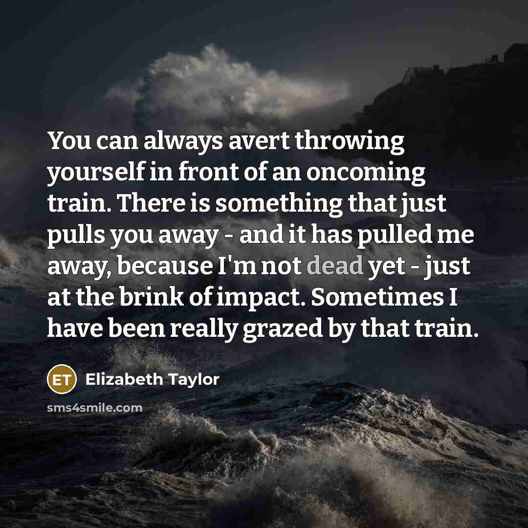 “You can always avert throwing yourself in front of an oncoming train. There is something that just pulls you away - and it has pulled me away, because I'm not dead yet - just at the brink of impact. Sometimes I have been really grazed by that train.” quote by Elizabeth Taylor