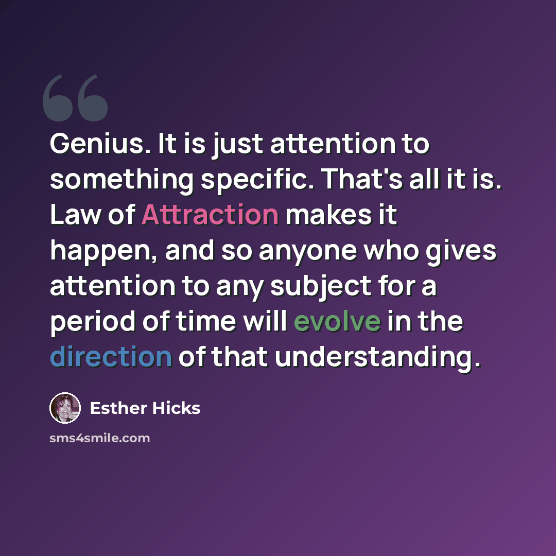 “Genius. It is just attention to something specific. That's all it is. Law of Attraction makes it happen, and so anyone who gives attention to any subject for a period of time will evolve in the direction of that understanding.” quote by Esther Hicks